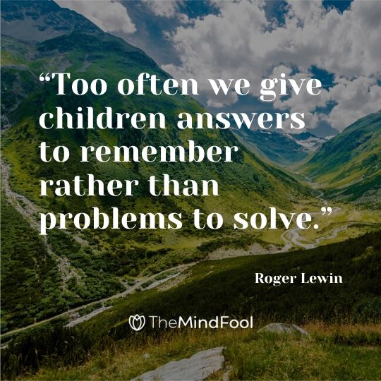 “Too often we give children answers to remember rather than problems to solve.” - Roger Lewin