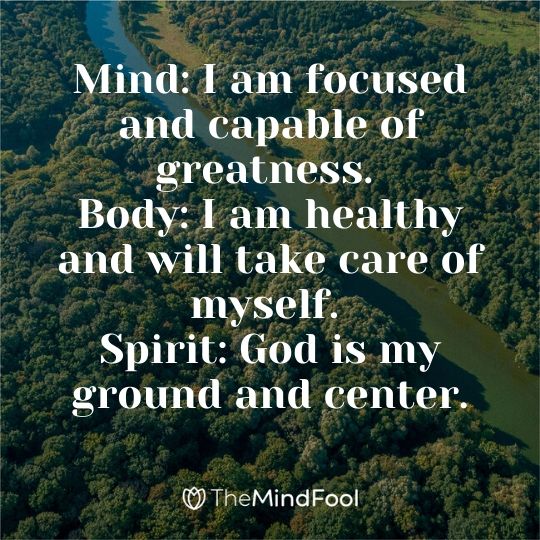 Mind: I am focused and capable of greatness. Body: I am healthy and will take care of myself. Spirit: God is my ground and center.