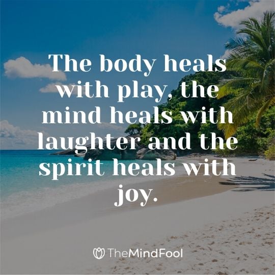 The body heals with play, the mind heals with laughter and the spirit heals with joy.