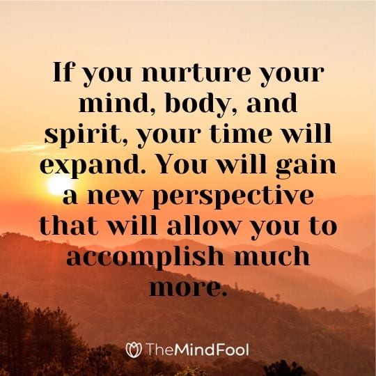 If you nurture your mind, body, and spirit, your time will expand. You will gain a new perspective that will allow you to accomplish much more.
