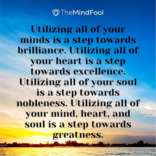 Utilizing all of your minds is a step towards brilliance. Utilizing all of your heart is a step towards excellence. Utilizing all of your soul is a step towards nobleness. Utilizing all of your mind, heart, and soul is a step towards greatness.