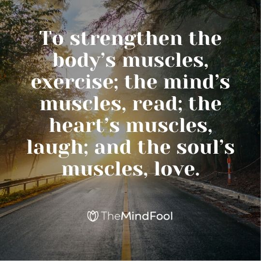 To strengthen the body’s muscles, exercise; the mind’s muscles, read; the heart’s muscles, laugh; and the soul’s muscles, love.