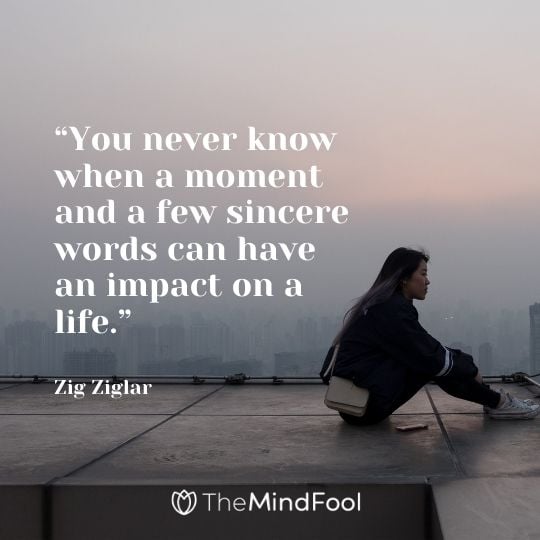 “You never know when a moment and a few sincere words can have an impact on a life.”- Zig Ziglar