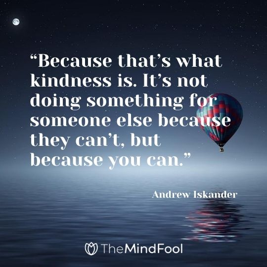 “Because that’s what kindness is. It’s not doing something for someone else because they can’t, but because you can.”  – Andrew Iskander