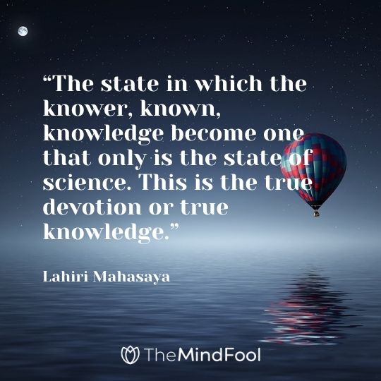 “The state in which the knower, known, knowledge become one that only is the state of science. This is the true devotion or true knowledge.” – Lahiri Mahasaya