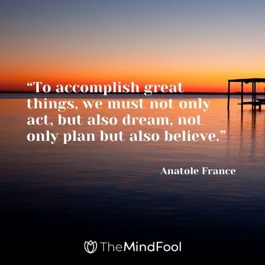 “To accomplish great things, we must not only act, but also dream, not only plan but also believe.” – Anatole France