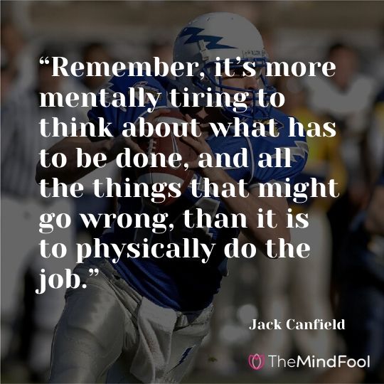 “Remember, it’s more mentally tiring to think about what has to be done, and all the things that might go wrong, than it is to physically do the job.” —Jack Canfield