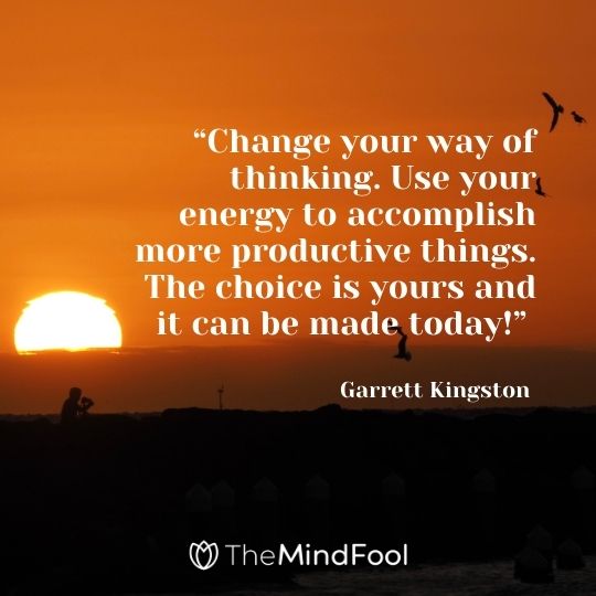 “Change your way of thinking. Use your energy to accomplish more productive things. The choice is yours and it can be made today!” —Garrett Kingston