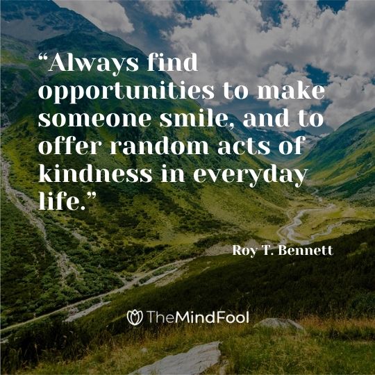 “Always find opportunities to make someone smile, and to offer random acts of kindness in everyday life.” ― Roy T. Bennett