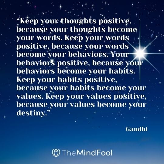 “Keep your thoughts positive, because your thoughts become your words. Keep your words positive, because your words become your behaviors. Your behaviors positive, because your behaviors become your habits. Keep your habits positive, because your habits become your values. Keep your values positive, because your values become your destiny.” – Gandhi