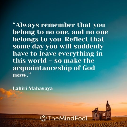 “Always remember that you belong to no one, and no one belongs to you. Reflect that some day you will suddenly have to leave everything in this world – so make the acquaintanceship of God now.“ – Lahiri Mahasaya