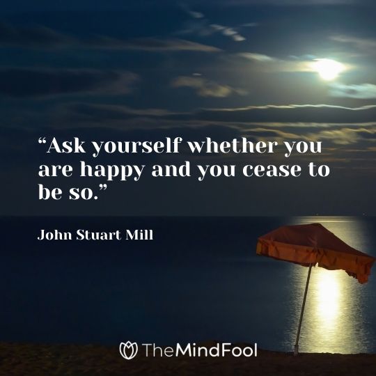 “Ask yourself whether you are happy and you cease to be so.”– John Stuart Mill