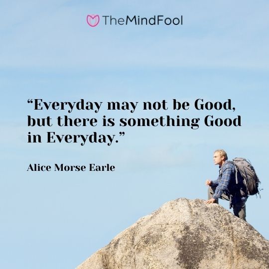 “Everyday may not be Good, but there is something Good in Everyday.” – Alice Morse Earle