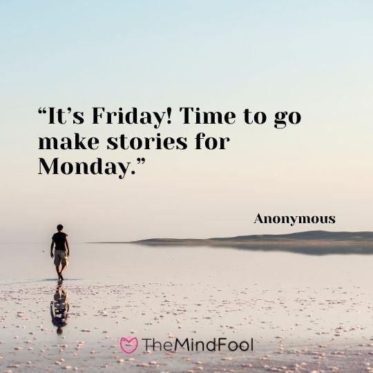 “It’s Friday! Time to go make stories for Monday.” —Anonymous