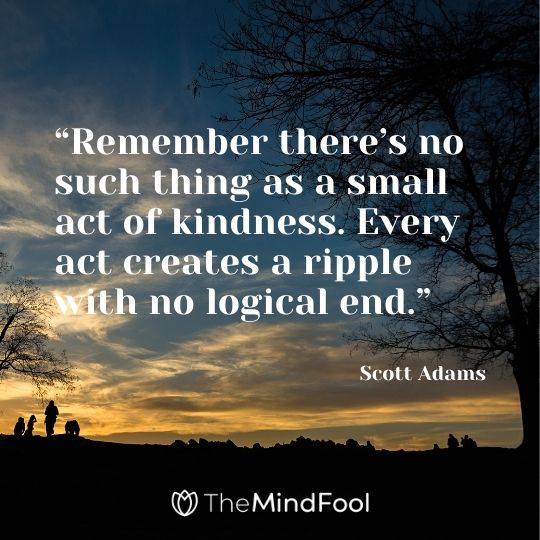 “Remember there’s no such thing as a small act of kindness. Every act creates a ripple with no logical end.” – Scott Adams