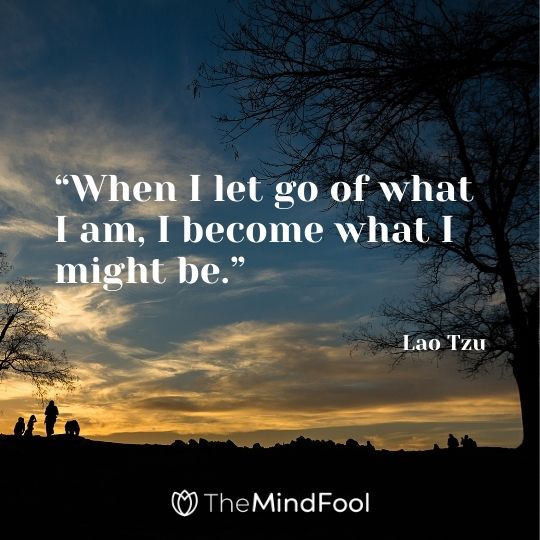  “When I let go of what I am, I become what I might be.” – Lao Tzu