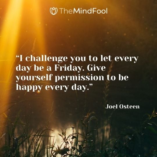 “I challenge you to let every day be a Friday. Give yourself permission to be happy every day.” – Joel Osteen