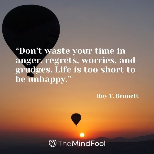 “Don’t waste your time in anger, regrets, worries, and grudges. Life is too short to be unhappy.”– Roy T. Bennett