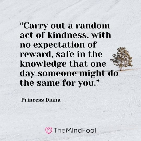 “Carry out a random act of kindness, with no expectation of reward, safe in the knowledge that one day someone might do the same for you.” – Princess Diana