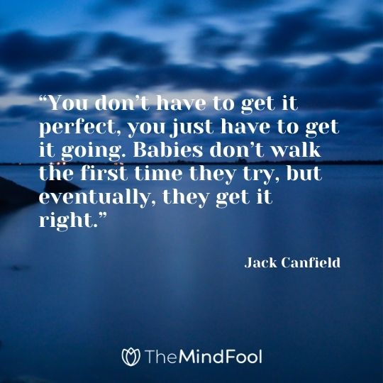 “You don’t have to get it perfect, you just have to get it going. Babies don’t walk the first time they try, but eventually, they get it right.” – Jack Canfield