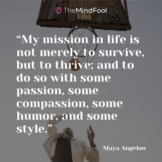 “My mission in life is not merely to survive, but to thrive; and to do so with some passion, some compassion, some humor, and some style.” —Maya Angelou