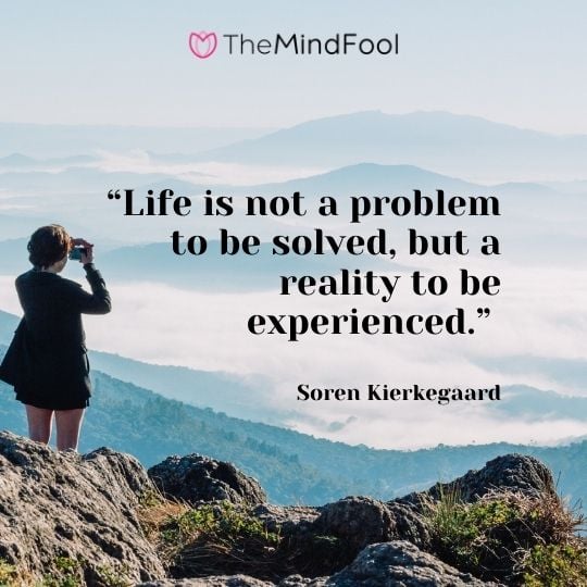 “Life is not a problem to be solved, but a reality to be experienced.” —Soren Kierkegaard