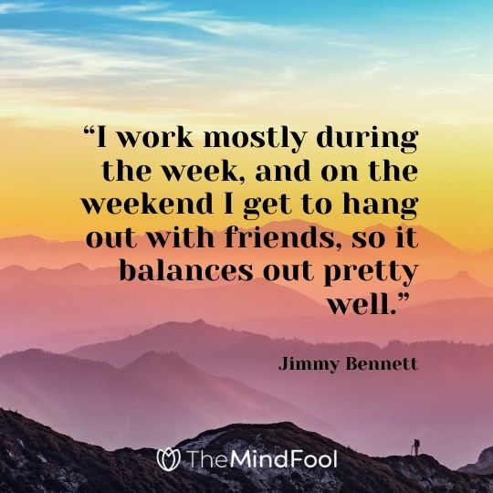 “I work mostly during the week, and on the weekend I get to hang out with friends, so it balances out pretty well.” – Jimmy Bennett