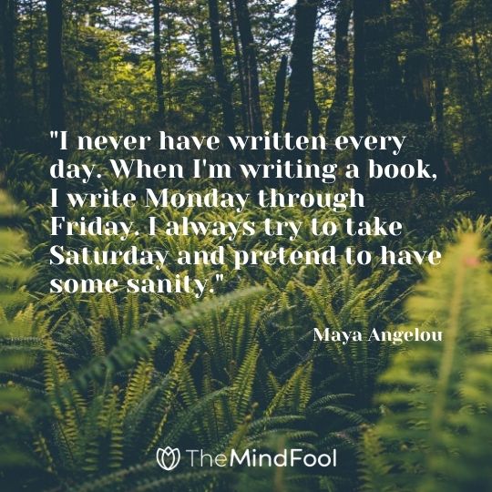 "I never have written every day. When I'm writing a book, I write Monday through Friday. I always try to take Saturday and pretend to have some sanity." — Maya Angelou