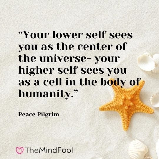 “Your lower self sees you as the center of the universe- your higher self sees you as a cell in the body of humanity.” – Peace Pilgrim