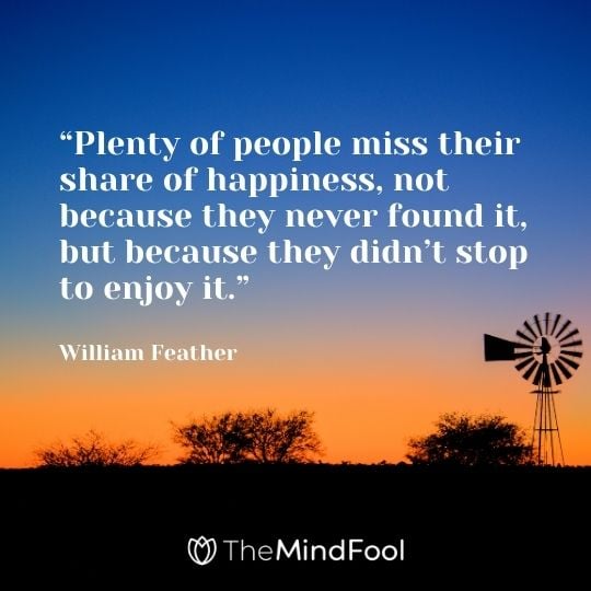 “Plenty of people miss their share of happiness, not because they never found it, but because they didn’t stop to enjoy it.”– William Feather