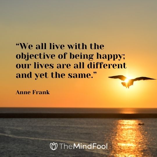 “We all live with the objective of being happy; our lives are all different and yet the same.”– Anne Frank