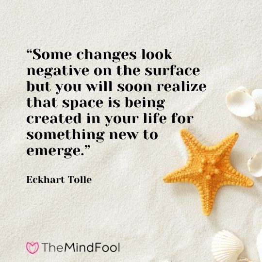 “Some changes look negative on the surface but you will soon realize that space is being created in your life for something new to emerge.“ – Eckhart Tolle