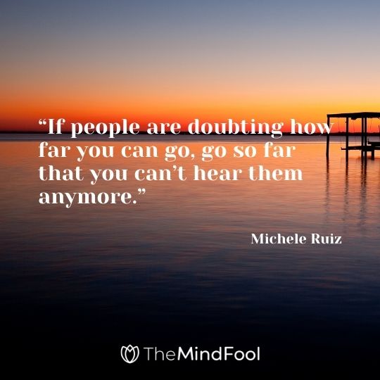 “If people are doubting how far you can go, go so far that you can’t hear them anymore.” – Michele Ruiz