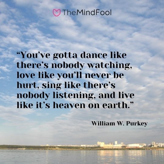“You’ve gotta dance like there’s nobody watching, love like you’ll never be hurt, sing like there’s nobody listening, and live like it’s heaven on earth.” ― William W. Purkey