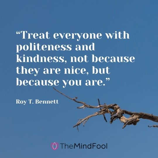 “Treat everyone with politeness and kindness, not because they are nice, but because you are.” ― Roy T. Bennett