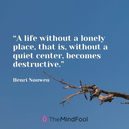 “A life without a lonely place, that is, without a quiet center, becomes destructive.” – Henri Nouwen