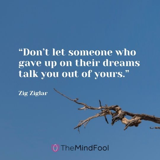 “Don’t let someone who gave up on their dreams talk you out of yours.” – Zig Ziglar