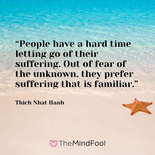 “People have a hard time letting go of their suffering. Out of fear of the unknown, they prefer suffering that is familiar.“ – Thich Nhat Hanh