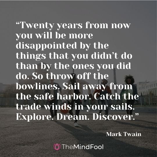 “Twenty years from now you will be more disappointed by the things that you didn’t do than by the ones you did do. So throw off the bowlines. Sail away from the safe harbor. Catch the trade winds in your sails. Explore. Dream. Discover.” —Mark Twain