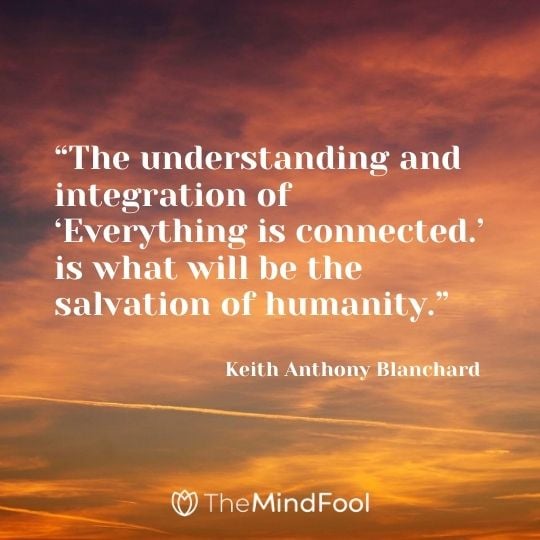 “The understanding and integration of ‘Everything is connected.’ is what will be the salvation of humanity.” ― Keith Anthony Blanchard