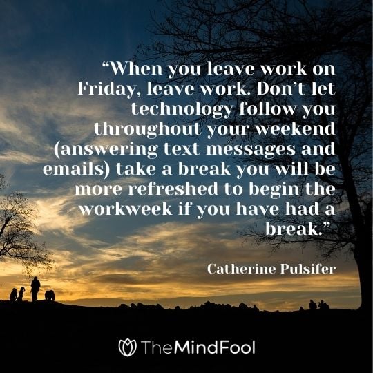 “When you leave work on Friday, leave work. Don’t let technology follow you throughout your weekend (answering text messages and emails) take a break you will be more refreshed to begin the workweek if you have had a break.” —Catherine Pulsifer