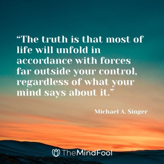 “The truth is that most of life will unfold in accordance with forces far outside your control, regardless of what your mind says about it.“ — Michael A. Singer