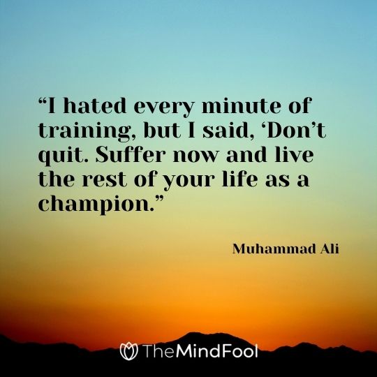 “I hated every minute of training, but I said, ‘Don’t quit. Suffer now and live the rest of your life as a champion.” – Muhammad Ali