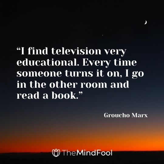 “I find television very educational. Every time someone turns it on, I go in the other room and read a book.” – Groucho Marx