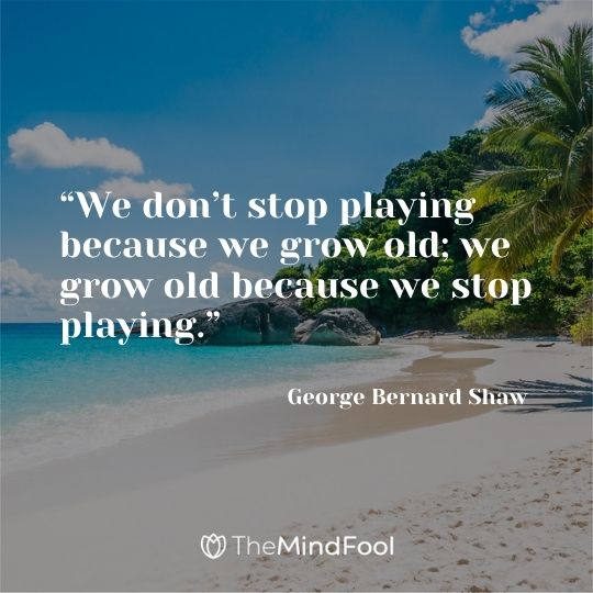 “We don’t stop playing because we grow old; we grow old because we stop playing.” – George Bernard Shaw