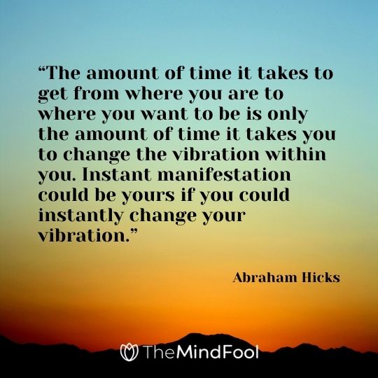 “The amount of time it takes to get from where you are to where you want to be is only the amount of time it takes you to change the vibration within you. Instant manifestation could be yours if you could instantly change your vibration.”  – Abraham Hicks