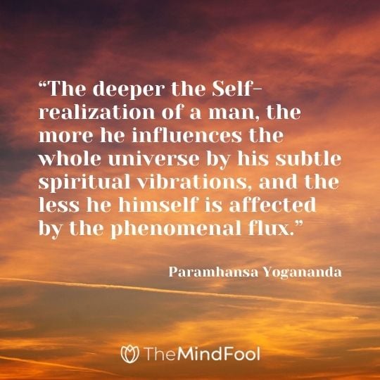 “The deeper the Self-realization of a man, the more he influences the whole universe by his subtle spiritual vibrations, and the less he himself is affected by the phenomenal flux.” — Paramhansa Yogananda