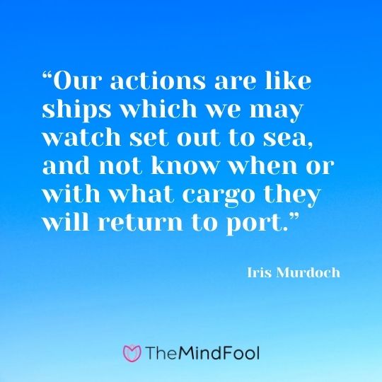 “Our actions are like ships which we may watch set out to sea, and not know when or with what cargo they will return to port.” ― Iris Murdoch