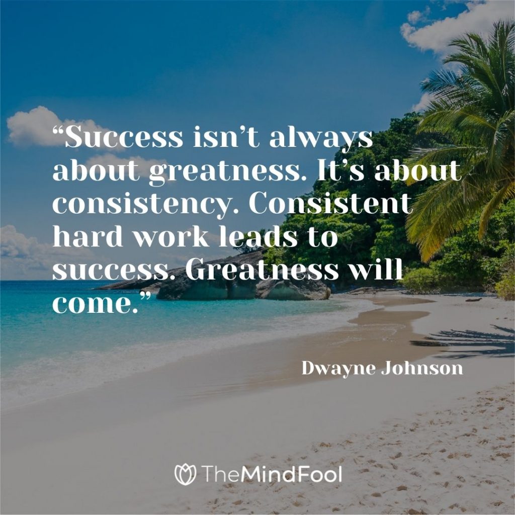 “Success isn’t always about greatness. It’s about consistency. Consistent hard work leads to success. Greatness will come.” – Dwayne Johnson