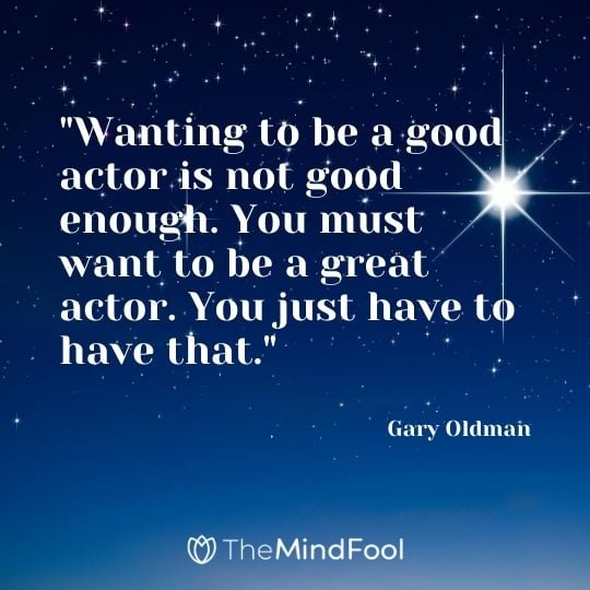 "Wanting to be a good actor is not good enough. You must want to be a great actor. You just have to have that." – Gary Oldman